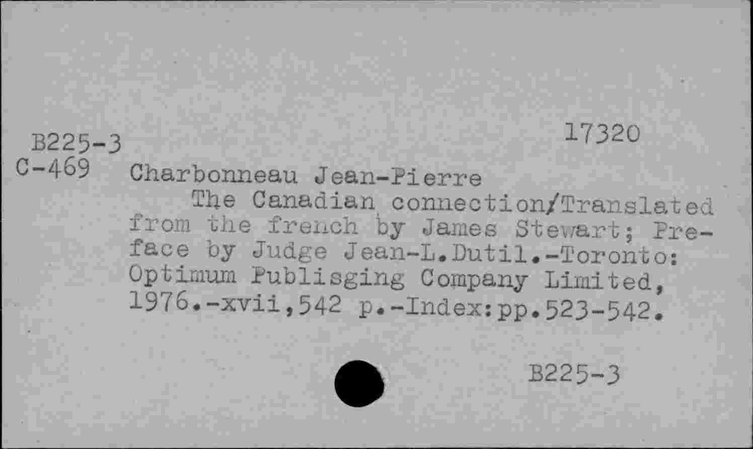 ﻿B225-3	17320
C-469 Charbonneau Jean-Pierre
The Canadian connection/Translated from ihe french by James Stewart; Preface by Judge Jean-L.Dutil.-Toronto: Optimum Publiaging Company Limited, 1976.-xvii,542 p.-Index:pp.523-542.
B225-3